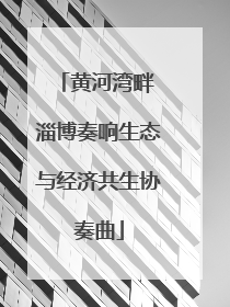 黄河湾畔 淄博奏响生态与经济共生协奏曲